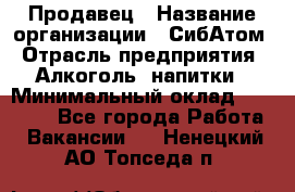 Продавец › Название организации ­ СибАтом › Отрасль предприятия ­ Алкоголь, напитки › Минимальный оклад ­ 16 000 - Все города Работа » Вакансии   . Ненецкий АО,Топседа п.